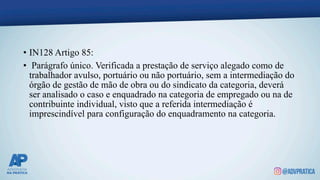 • IN128 Artigo 85:
• Parágrafo único. Verificada a prestação de serviço alegado como de
trabalhador avulso, portuário ou não portuário, sem a intermediação do
órgão de gestão de mão de obra ou do sindicato da categoria, deverá
ser analisado o caso e enquadrado na categoria de empregado ou na de
contribuinte individual, visto que a referida intermediação é
imprescindível para configuração do enquadramento na categoria.
 