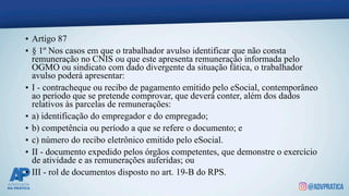 • Artigo 87
• § 1º Nos casos em que o trabalhador avulso identificar que não consta
remuneração no CNIS ou que este apresenta remuneração informada pelo
OGMO ou sindicato com dado divergente da situação fática, o trabalhador
avulso poderá apresentar:
• I - contracheque ou recibo de pagamento emitido pelo eSocial, contemporâneo
ao período que se pretende comprovar, que deverá conter, além dos dados
relativos às parcelas de remunerações:
• a) identificação do empregador e do empregado;
• b) competência ou período a que se refere o documento; e
• c) número do recibo eletrônico emitido pelo eSocial.
• II - documento expedido pelos órgãos competentes, que demonstre o exercício
de atividade e as remunerações auferidas; ou
• III - rol de documentos disposto no art. 19-B do RPS.
 
