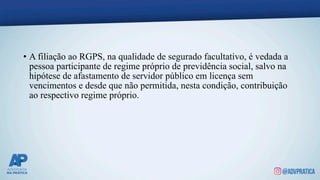 • A filiação ao RGPS, na qualidade de segurado facultativo, é vedada a
pessoa participante de regime próprio de previdência social, salvo na
hipótese de afastamento de servidor público em licença sem
vencimentos e desde que não permitida, nesta condição, contribuição
ao respectivo regime próprio.
 
