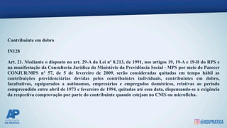 Contribuinte em dobro
IN128
Art. 21. Mediante o disposto no art. 29-A da Lei nº 8.213, de 1991, nos artigos 19, 19-A e 19-B do RPS e
na manifestação da Consultoria Jurídica do Ministério da Previdência Social - MPS por meio do Parecer
CONJUR/MPS nº 57, de 5 de fevereiro de 2009, serão consideradas quitadas em tempo hábil as
contribuições previdenciárias devidas pelos contribuintes individuais, contribuintes em dobro,
facultativos, equiparados a autônomos, empresários e empregados domésticos, relativas ao período
compreendido entre abril de 1973 e fevereiro de 1994, quitadas até essa data, dispensando-se a exigência
da respectiva comprovação por parte do contribuinte quando estejam no CNIS ou microficha.
 