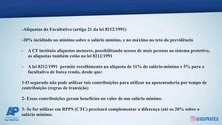 -Alíquotas do Facultativo (artigo 21 da lei 8212/1991)
-20% incidindo no mínimo sobre o salário mínimo, e no máximo no teto da previdência
- A CF instituiu alíquotas menores, possibilitando acesso de mais pessoas ao sistema protetivo,
as alíquotas também estão na lei 8212/1991
- A lei 8212/1991 permite recolhimento na alíquota de 11% do salário-mínimo e 5% para o
facultativo de baixa renda, desde que:
1-O segurado não pode utilizar tais contribuições para utilizar na aposentadoria por tempo de
contribuição (regras de transição)
2- Essas contribuições geram benefícios no valor de um salário mínimo.
3- Se for utilizar em RPPS (CTC) precisará complementar a diferença (até os 20% sobre o
salário mínimo.
 