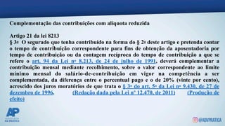 Complementação das contribuições com alíquota reduzida
Artigo 21 da lei 8213
§ 3o O segurado que tenha contribuído na forma do § 2o deste artigo e pretenda contar
o tempo de contribuição correspondente para fins de obtenção da aposentadoria por
tempo de contribuição ou da contagem recíproca do tempo de contribuição a que se
refere o art. 94 da Lei no 8.213, de 24 de julho de 1991, deverá complementar a
contribuição mensal mediante recolhimento, sobre o valor correspondente ao limite
mínimo mensal do salário-de-contribuição em vigor na competência a ser
complementada, da diferença entre o percentual pago e o de 20% (vinte por cento),
acrescido dos juros moratórios de que trata o § 3o do art. 5o da Lei no 9.430, de 27 de
dezembro de 1996. (Redação dada pela Lei nº 12.470, de 2011) (Produção de
efeito)
 