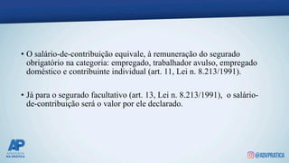 • O salário-de-contribuição equivale, à remuneração do segurado
obrigatório na categoria: empregado, trabalhador avulso, empregado
doméstico e contribuinte individual (art. 11, Lei n. 8.213/1991).
• Já para o segurado facultativo (art. 13, Lei n. 8.213/1991), o salário-
de-contribuição será o valor por ele declarado.
 