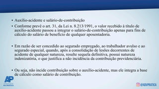 • Auxílio-acidente e salário-de-contribuição
• Conforme prevê o art. 31, da Lei n. 8.213/1991, o valor recebido à título de
auxílio-acidente passou a integrar o salário-de-contribuição apenas para fins de
cálculo do salário de benefício de qualquer aposentadoria.
• Em razão de ser concedido ao segurado empregado, ao trabalhador avulso e ao
segurado especial, quando, após a consolidação de lesões decorrentes de
acidente de qualquer natureza, resulte sequela definitiva, possui natureza
indenizatória, o que justifica a não incidência da contribuição previdenciária.
• Ou seja, não incide contribuição sobre o auxílio-acidente, mas ele integra a base
de cálculo como salário de contribuição.
 