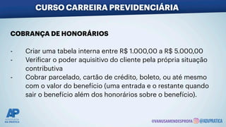 CURSO CARREIRA PREVIDENCIÁRIA
@VANUSAMENDESPROFA
COBRANÇA DE HONORÁRIOS
- Criar uma tabela interna entre R$ 1.000,00 a R$ 5.000,00
- Veri
f
icar o poder aquisitivo do cliente pela própria situação
contributiva
- Cobrar parcelado, cartão de crédito, boleto, ou até mesmo
com o valor do benefício (uma entrada e o restante quando
sair o benefício além dos honorários sobre o benefício).
 