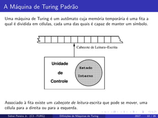 A M´aquina de Turing Padr˜ao
Uma m´aquina de Turing ´e um autˆomato cuja mem´oria tempor´aria ´e uma ﬁta a
qual ´e dividida em c´elulas, cada uma das quais ´e capaz de manter um s´ımbolo.
Associado `a ﬁta existe um cabe¸cote de leitura-escrita que pode se mover, uma
c´elula para a direita ou para a esquerda.
Sidnei Pereira Jr. (C3 - FURG) Diﬁni¸c˜oes de M´aquinas de Turing 2017 10 / 26
 