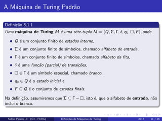 A M´aquina de Turing Padr˜ao
Deﬁni¸c˜ao 8.1.1
Uma m´aquina de Turing M ´e uma s´ete-tupla M = Q, Σ, Γ, δ, q0, , F , onde
Q ´e um conjunto ﬁnito de estados interno,
Σ ´e um conjunto ﬁnito de s´ımbolos, chamado alfabeto de entrada,
Γ ´e um conjunto ﬁnito de s´ımbolos, chamado alfabeto da ﬁta,
δ ´e uma fun¸c˜ao (parcial) de transi¸c˜oes,
∈ Γ ´e um s´ımbolo especial, chamado branco,
q0 ∈ Q ´e o estado inicial e
F ⊆ Q ´e o conjunto de estados ﬁnais.
Na deﬁni¸c˜ao, assumiremos que Σ ⊆ Γ − , isto ´e, que o alfabeto de entrada, n˜ao
inclui o branco.
Sidnei Pereira Jr. (C3 - FURG) Diﬁni¸c˜oes de M´aquinas de Turing 2017 11 / 26
 