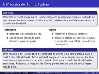 A M´aquina de Turing Padr˜ao
Deﬁni¸c˜ao
Podemos ver uma m´aquina de Turing como um computador simples: unidade de
processamento, com mem´oria ﬁnita e a ﬁta, unidade de mem´oria secund´aria com
capacidade ilimitada.
Instru¸c˜oes
perceber um s´ımbolo na ﬁta;
us´a-lo como resultado para
decidir o pr´oximo passo.
A¸c˜oes
rescrever o s´ımbolo corrente;
trocar o estado do controle e mover
o cabe¸cote uma c´elula, para direita
ou esquerda.
Deﬁni¸c˜ao
Uma m´aquina de Turing p´ara de computar se atinge uma conﬁgura¸c˜ao para a
qual δ n˜ao est´a deﬁnida. Isto ´e poss´ıvel porque δ ´e uma fun¸c˜ao parcial. De fato,
assumiremos que s´o existe um ´unico estado ﬁnal para o qual n˜ao s˜ao deﬁnidas
transi¸c˜oes. Portanto, a m´aquina de Turing parar´a sempre que ela entrar nesse
estado ﬁnal.
Sidnei Pereira Jr. (C3 - FURG) Diﬁni¸c˜oes de M´aquinas de Turing 2017 13 / 26
 