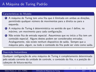 A M´aquina de Turing Padr˜ao
Caracter´ısticas do Modelo
1 A m´aquina de Turing tem uma ﬁta que ´e ilimitada em ambas as dire¸c˜oes,
permitindo qualquer n´umero de movimentos para a direita ou para a
esquerda.
2 A m´aquina de Turing ´e determin´ıstica no sentido de que δ deﬁne, no
m´aximo, um movimento para cada conﬁgura¸c˜ao.
3 N˜ao existe ﬁta de entrada especial. Assumimos que no in´ıcio a ﬁta tem um
conte´udo especial. Alguns destes podem ser considerados entradas.
Analogamente, n˜ao existe nenhum dispositivo de sa´ıda. Sempre que a
m´aquina p´ara, algum, ou todo o conte´udo da ﬁta pode ser visto como sa´ıda.
Descri¸c˜ao Instantˆanea
Qualquer conﬁgura¸c˜ao de uma m´aquina de Turing ´e completamente determinada
pelo estado corrente da unidade de controle, o conte´udo da ﬁta, e a posi¸c˜ao do
cabe¸cote de leitura-escrita.
Sidnei Pereira Jr. (C3 - FURG) Diﬁni¸c˜oes de M´aquinas de Turing 2017 16 / 26
 