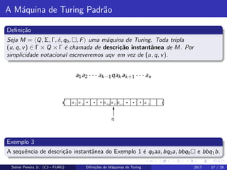 A M´aquina de Turing Padr˜ao
Deﬁni¸c˜ao
Seja M = Q, Σ, Γ, δ, q0, , F uma m´aquina de Turing. Toda tripla
(u, q, v) ∈ Γ × Q × Γ ´e chamada de descri¸c˜ao instantˆanea de M. Por
simplicidade notacional escreveremos uqv em vez de (u, q, v).
a1a2 · · · ak−1qakak+1 · · · an
Exemplo 3
A sequˆencia de descri¸c˜ao instantˆanea do Exemplo 1 ´e q0aa, bq0a, bbq0 e bbq1b.
Sidnei Pereira Jr. (C3 - FURG) Diﬁni¸c˜oes de M´aquinas de Turing 2017 17 / 26
 