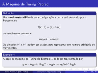 A M´aquina de Turing Padr˜ao
Deﬁni¸c˜ao
Um movimento v´alido de uma conﬁgura¸c˜ao a outra ser´a denotado por .
Portanto, se
δ(q1, c) = (q2, e, D)
um movimento poss´ıvel ´e
abq1cd abeq2d.
Os simbolos ∗
e +
podem ser usados para representar um n´umero arbrit´ario de
movimentos.
Exemplo 4
A a¸c˜ao da m´aquina de Turing do Exemplo 1 pode ser representada por
q0aa bq0a bbq0 bq1b. ou q0bb ∗
bq1b.
Sidnei Pereira Jr. (C3 - FURG) Diﬁni¸c˜oes de M´aquinas de Turing 2017 18 / 26
 