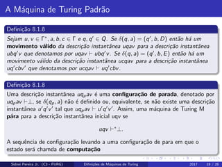 A M´aquina de Turing Padr˜ao
Deﬁni¸c˜ao 8.1.8
Sejam u, v ∈ Γ∗
, a, b, c ∈ Γ e q, q ∈ Q. Se δ(q, a) = (q , b, D) ent˜ao h´a um
movimento v´alido da descri¸c˜ao instantˆanea uqav para a descri¸c˜ao instantˆanea
ubq v que denotamos por uqav ubq v. Se δ(q, a) = (q , b, E) ent˜ao h´a um
movimento v´alido da descri¸c˜ao instantˆanea ucqav para a descri¸c˜ao instantˆanea
uq cbv que denotamos por ucqav uq cbv.
Deﬁni¸c˜ao 8.1.8
Uma descri¸c˜ao instantˆanea uqpav ´e uma conﬁgura¸c˜ao de parada, denotado por
uqpav ⊥, se δ(qp, a) n˜ao ´e deﬁnido ou, equivalente, se n˜ao existe uma descri¸c˜ao
instantˆanea u q v tal que uqpav u q v . Assim, uma m´aquina de Turing M
p´ara para a descri¸c˜ao instantˆanea inicial uqv se
uqv ∗
⊥.
A sequˆencia de conﬁgura¸c˜ao levando a uma conﬁgura¸c˜ao de para em que o
estado ser´a chamda de computa¸c˜ao
Sidnei Pereira Jr. (C3 - FURG) Diﬁni¸c˜oes de M´aquinas de Turing 2017 19 / 26
 