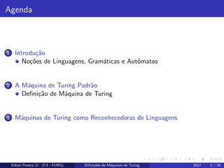 Agenda
1 Introdu¸c˜ao
No¸c˜oes de Linguagens, Gram´aticas e Autˆomatos
2 A M´aquina de Turing Padr˜ao
Deﬁni¸c˜ao de M´aquina de Turing
3 M´aquinas de Turing como Reconhecedoras de Linguagens
Sidnei Pereira Jr. (C3 - FURG) Diﬁni¸c˜oes de M´aquinas de Turing 2017 2 / 26
 