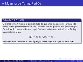 A M´aquina de Turing Padr˜ao
Deﬁni¸c˜ao 8.1.7 (2009)
O exemplo 8.1.4 mostra a possibilidade de que uma m´aquina de Turing pode
nunca parar, permanecendo em um la¸co sem ﬁm do qual ela n˜ao pode escapar.
Esta situa¸c˜ao desempenha um papel fundamental de uma m´aquina de Turing,
representemo-la por
uqv ∗
∞ ou x1qx2
∗
∞ .
indicando que, iniciando da conﬁgura¸c˜ao inicial uqv a m´aquina nunca p´ara.
Sidnei Pereira Jr. (C3 - FURG) Diﬁni¸c˜oes de M´aquinas de Turing 2017 21 / 26
 