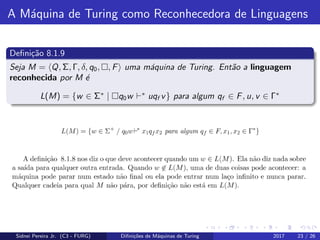 A M´aquina de Turing como Reconhecedora de Linguagens
Deﬁni¸c˜ao 8.1.9
Seja M = Q, Σ, Γ, δ, q0, , F uma m´aquina de Turing. Ent˜ao a linguagem
reconhecida por M ´e
L(M) = {w ∈ Σ∗
| q0w ∗
uqf v} para algum qf ∈ F, u, v ∈ Γ∗
Sidnei Pereira Jr. (C3 - FURG) Diﬁni¸c˜oes de M´aquinas de Turing 2017 23 / 26
 