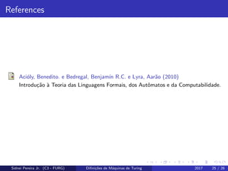 References
Aci´oly, Benedito. e Bedregal, Benjam´ın R.C. e Lyra, Aar˜ao (2010)
Introdu¸c˜ao `a Teoria das Linguagens Formais, dos Autˆomatos e da Computabilidade.
Sidnei Pereira Jr. (C3 - FURG) Diﬁni¸c˜oes de M´aquinas de Turing 2017 25 / 26
 