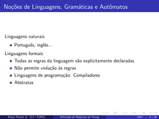 No¸c˜oes de Linguagens, Gram´aticas e Autˆomatos
Linguagens naturais
Portuguˆes, inglˆes...
Linguagens formais
Todas as regras da linguagem s˜ao explicitamente declaradas
N˜ao permite viola¸c˜ao `as regras
Linguagens de programa¸c˜ao: Compiladores
Abstratas
Sidnei Pereira Jr. (C3 - FURG) Diﬁni¸c˜oes de M´aquinas de Turing 2017 3 / 26
 
