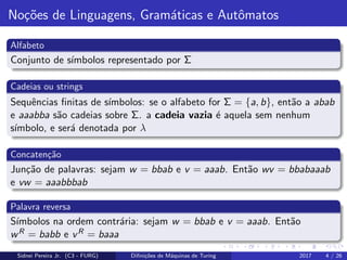 No¸c˜oes de Linguagens, Gram´aticas e Autˆomatos
Alfabeto
Conjunto de s´ımbolos representado por Σ
Cadeias ou strings
Sequˆencias ﬁnitas de s´ımbolos: se o alfabeto for Σ = {a, b}, ent˜ao a abab
e aaabba s˜ao cadeias sobre Σ. a cadeia vazia ´e aquela sem nenhum
s´ımbolo, e ser´a denotada por λ
Concaten¸c˜ao
Jun¸c˜ao de palavras: sejam w = bbab e v = aaab. Ent˜ao wv = bbabaaab
e vw = aaabbbab
Palavra reversa
S´ımbolos na ordem contr´aria: sejam w = bbab e v = aaab. Ent˜ao
wR = babb e vR = baaa
Sidnei Pereira Jr. (C3 - FURG) Diﬁni¸c˜oes de M´aquinas de Turing 2017 4 / 26
 