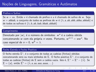 No¸c˜oes de Linguagens, Gram´aticas e Autˆomatos
Preﬁxo e Suﬁxo
Se w = vu. Ent˜ao v ´e chamado de preﬁxo e u ´e chamado de suﬁxo de w. Seja
w = abbab, o conjunto de todos os preﬁxos de w ´e {λ, a, ab, abb, abba, abbab} e
de todos os suﬁxos ´e {λ, b, ab, bab, bbab, abbab}
Comprimento
Denotado por |w|, ´e o n´umero de simbolos: wn ´e a cadeia obtida
concatenando w com ela pr´opria n vezes. Portanto, wn+1 = wwn. No
caso especial de n = 0, w0 = λ.
Fecho Estrela e Fecho Positivo
O fecho estrela Σ∗
, ´e o conjunto de todas as cadeias (ﬁnitas) obtidas
concatenando zero ou mais s´ımbolos de Σ. O fecho positivo Σ+
, ´e o conjunto de
todas as cadeias (ﬁnitas) de Σ sem a cadeia vazia. Isto ´e, Σ+
= Σ∗
− {λ}. Se
Σ = {a}, ent˜ao Σ∗
= {λ, a, aa, aaa, aaaa, . . .}
Sidnei Pereira Jr. (C3 - FURG) Diﬁni¸c˜oes de M´aquinas de Turing 2017 5 / 26
 
