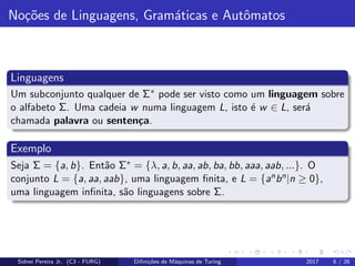 No¸c˜oes de Linguagens, Gram´aticas e Autˆomatos
Linguagens
Um subconjunto qualquer de Σ∗ pode ser visto como um linguagem sobre
o alfabeto Σ. Uma cadeia w numa linguagem L, isto ´e w ∈ L, ser´a
chamada palavra ou senten¸ca.
Exemplo
Seja Σ = {a, b}. Ent˜ao Σ∗ = {λ, a, b, aa, ab, ba, bb, aaa, aab, ...}. O
conjunto L = {a, aa, aab}, uma linguagem ﬁnita, e L = {anbn|n ≥ 0},
uma linguagem inﬁnita, s˜ao linguagens sobre Σ.
Sidnei Pereira Jr. (C3 - FURG) Diﬁni¸c˜oes de M´aquinas de Turing 2017 6 / 26
 