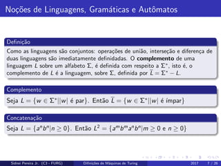 No¸c˜oes de Linguagens, Gram´aticas e Autˆomatos
Deﬁni¸c˜ao
Como as linguagens s˜ao conjuntos: opera¸c˜oes de uni˜ao, interse¸c˜ao e diferen¸ca de
duas linguagens s˜ao imediatamente deﬁnidadas. O complemento de uma
linguagem L sobre um alfabeto Σ, ´e deﬁnida com respeito a Σ∗
, isto ´e, o
complemento de L ´e a linguagem, sobre Σ, deﬁnida por L = Σ∗
− L.
Complemento
Seja L = {w ∈ Σ∗||w| ´e par}. Ent˜ao L = {w ∈ Σ∗||w| ´e ´ımpar}
Concatena¸c˜ao
Seja L = {anbn|n ≥ 0}. Ent˜ao L2 = {ambmanbn|m ≥ 0 e n ≥ 0}
Sidnei Pereira Jr. (C3 - FURG) Diﬁni¸c˜oes de M´aquinas de Turing 2017 7 / 26
 