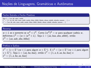 No¸c˜oes de Linguagens, Gram´aticas e Autˆomatos
Fecho Estrela e Fecho Positivo
Seja L = {aa, bb, aba}, ent˜ao
L∗
= {λ, aa, bb, aba, aaaa, aabb, aaaba, bbaa, bbbb, bbaba, abaaa, ababb, abaaba, aaaaaa, ...}, e
L+
= {aa, bb, aba, aaaa, aabb, aaaba, bbaa, bbbb, bbaba, abaaa, ababb, abaaba, aaaaaa, ...}
Reversa
w ∈ L se e somente se wR
∈ LR
. Como (wR
)R
= w para qualquer cadeia w,
deﬁnimos LR
= {w ∈ |wR
∈ L}. Seja L = {aa, baa, aba, abbb}, ent˜ao
LR
= {aa, aab, aba, bbba}
Preﬁxo e Suﬁxo
LP
= {v ∈ Σ∗
|vw ∈ L para algum w ∈ Σ∗
}. E LS
= {w ∈ Σ∗
|vw ∈ L para algum
v ∈ Σ∗
}. Seja L = {aa, ba, baa}, ent˜ao LP
= {λ, a, b, aa, ba, baa} e
LS
= {λ, a, ba, aa, baa}
Sidnei Pereira Jr. (C3 - FURG) Diﬁni¸c˜oes de M´aquinas de Turing 2017 8 / 26
 