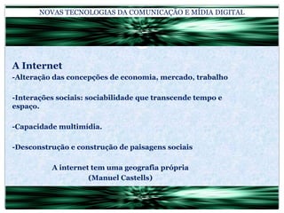 NOVAS TECNOLOGIAS DA COMUNICAÇÃO E MÍDIA DIGITALA Internet-Alteração das concepções de economia, mercado, trabalho-Interações sociais: sociabilidade que transcende tempo e espaço.-Capacidade multimídia.-Desconstrução e construção de paisagens sociaisA internet tem uma geografia própria(Manuel Castells)
