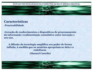 NOVAS TECNOLOGIAS DA COMUNICAÇÃO E MÍDIA DIGITALCaracterísticas-Penetrabilidade-Geração de conhecimentos e dispositivos de processamento da informação+realimentação cumulativo entre inovação e seu uso.A difusão da tecnologia amplifica seu poder de forma infinita, à medida que os usuários apropriam-se dela e a redefinem.(Manuel Castells)