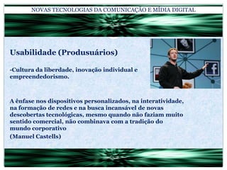 NOVAS TECNOLOGIAS DA COMUNICAÇÃO E MÍDIA DIGITALUsabilidade (Produsuários)-Cultura da liberdade, inovação individual e empreendedorismo.A ênfase nos dispositivos personalizados, na interatividade, na formação de redes e na busca incansável de novas descobertas tecnológicas, mesmo quando não faziam muito sentido comercial, não combinava com a tradição do mundo corporativo(Manuel Castells)