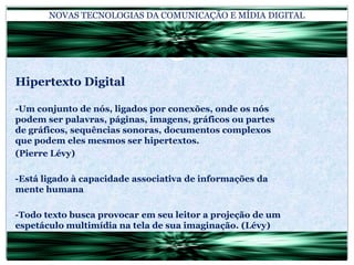 NOVAS TECNOLOGIAS DA COMUNICAÇÃO E MÍDIA DIGITALHipertexto Digital-Um conjunto de nós, ligados por conexões, onde os nós podem ser palavras, páginas, imagens, gráficos ou partes de gráficos, sequências sonoras, documentos complexos que podem eles mesmos ser hipertextos.(Pierre Lévy)-Está ligado à capacidade associativa de informações da mente humana-Todo texto busca provocar em seu leitor a projeção de um espetáculo multimídia na tela de sua imaginação. (Lévy)