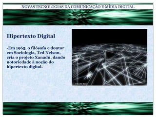 NOVAS TECNOLOGIAS DA COMUNICAÇÃO E MÍDIA DIGITALHipertexto Digital-Em 1965, o filósofo e doutor em Sociologia, Ted Nelson, cria o projeto Xanadu, dando notoriedade à noção do hipertexto digital.
