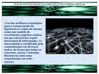 NOVAS TECNOLOGIAS DA COMUNICAÇÃO E MÍDIA DIGITAL-Um dos melhores arquétipos para a compreensão do hipertexto é a ideia de rizoma como um modelo de crescimento orgânico caótico, em que não precisa seguir hierarquia de informação, e é interceptado e ramificado pela contaminação em diversos meios, de forma que todos os extremos, meios e entradas funcionem como uma comunicação em rede.(LÉVY)