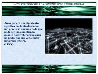 NOVAS TECNOLOGIAS DA COMUNICAÇÃO E MÍDIA DIGITAL-Navegar em um hipertexto significa portanto desenhar um percurso em uma rede que pode ser tão complicada quanto possível. Porque cada nó pode, por sua vez, conter uma rede inteira.(LÉVY)