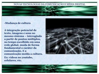 NOVAS TECNOLOGIAS DA COMUNICAÇÃO E MÍDIA DIGITAL-Mudança de culturaA integração potencial de texto, imagens e sons no mesmo sistema – interagindo a partir de pontos múltiplos, no tempo escolhido em uma rede global, muda de forma fundamental o caráter da comunicação. E a comunicação molda a cultura.Ex: vídeos no youtube, celulares, etc.