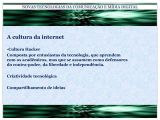 NOVAS TECNOLOGIAS DA COMUNICAÇÃO E MÍDIA DIGITALA cultura da internet-Cultura HackerComposta por entusiastas da tecnologia, que aprendem com os acadêmicos, mas que se assumem como defensores do contra-poder, da liberdade e independência.Criatividade tecnológicaCompartilhamento de ideias