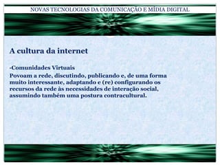 NOVAS TECNOLOGIAS DA COMUNICAÇÃO E MÍDIA DIGITALA cultura da internet-Comunidades VirtuaisPovoam a rede, discutindo, publicando e, de uma forma muito interessante, adaptando e (re) configurando os recursos da rede às necessidades de interação social, assumindo também uma postura contracultural.