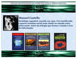 NOVAS TECNOLOGIAS DA COMUNICAÇÃO E MÍDIA DIGITAL			Manuel Castells		Sociólogo espanhol, nascido em 1942. Foi considerado o quarto cientista social mais citado no mundo entre 2000-2006. Autor da trilogia que forma o estudo A Era da Informação.