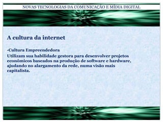 NOVAS TECNOLOGIAS DA COMUNICAÇÃO E MÍDIA DIGITALA cultura da internet-Cultura EmpreendedoraUtilizam sua habilidade gestora para desenvolver projetos econômicos baseados na produção de software e hardware, ajudando no alargamento da rede, numa visão mais capitalista.