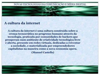 NOVAS TECNOLOGIAS DA COMUNICAÇÃO E MÍDIA DIGITALA cultura da internetA cultura da internet é uma cultura construída sobre a crença tecnocrática no progresso humano através da tecnologia, praticada por comunidades de hackers que prosperam num ambiente de criatividade tecnológica livre e aberta, presente em redes virtuais, dedicadas a reiventar a sociedade, e materializada por empreendedores capitalistas na maneira como a nova economia opera.(Manuel Castells)