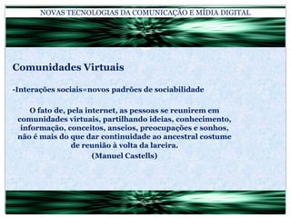 NOVAS TECNOLOGIAS DA COMUNICAÇÃO E MÍDIA DIGITALComunidades Virtuais-Interações sociais=novos padrões de sociabilidadeO fato de, pela internet, as pessoas se reunirem em comunidades virtuais, partilhando ideias, conhecimento, informação, conceitos, anseios, preocupações e sonhos, não é mais do que dar continuidade ao ancestral costume de reunião à volta da lareira.(Manuel Castells)
