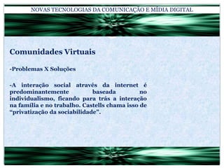 NOVAS TECNOLOGIAS DA COMUNICAÇÃO E MÍDIA DIGITALComunidades Virtuais-Problemas X Soluções-A interação social através da internet é predominantemente baseada no individualismo, ficando para trás a interação na família e no trabalho. Castells chama isso de “privatização da sociabilidade”.