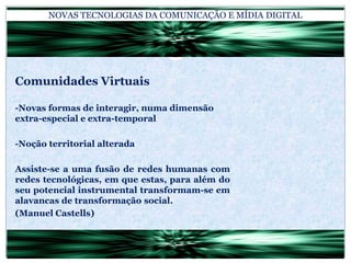 NOVAS TECNOLOGIAS DA COMUNICAÇÃO E MÍDIA DIGITALComunidades Virtuais-Novas formas de interagir, numa dimensão extra-especial e extra-temporal-Noção territorial alteradaAssiste-se a uma fusão de redes humanas com redes tecnológicas, em que estas, para além do seu potencial instrumental transformam-se em alavancas de transformação social.(Manuel Castells)