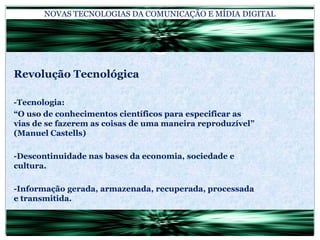 NOVAS TECNOLOGIAS DA COMUNICAÇÃO E MÍDIA DIGITALRevolução Tecnológica-Tecnologia:“O uso de conhecimentos científicos para especificar as vias de se fazerem as coisas de uma maneira reproduzível” (Manuel Castells)-Descontinuidade nas bases da economia, sociedade e cultura.-Informação gerada, armazenada, recuperada, processada e transmitida.