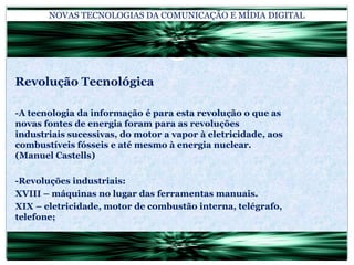 NOVAS TECNOLOGIAS DA COMUNICAÇÃO E MÍDIA DIGITALRevolução Tecnológica-A tecnologia da informação é para esta revolução o que as novas fontes de energia foram para as revoluções industriais sucessivas, do motor a vapor à eletricidade, aos combustíveis fósseis e até mesmo à energia nuclear. (Manuel Castells)-Revoluções industriais:XVIII – máquinas no lugar das ferramentas manuais.XIX – eletricidade, motor de combustão interna, telégrafo, telefone;