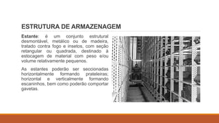 ESTRUTURA DE ARMAZENAGEM
Estante: é um conjunto estrutural
desmontável, metálico ou de madeira,
tratado contra fogo e insetos, com seção
retangular ou quadrada, destinado à
estocagem de material com peso e/ou
volume relativamente pequenos.
As estantes poderão ser seccionadas
horizontalmente formando prateleiras;
horizontal e verticalmente formando
escaninhos, bem como poderão comportar
gavetas.
 