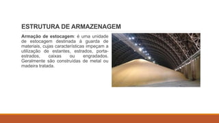 ESTRUTURA DE ARMAZENAGEM
Armação de estocagem: é uma unidade
de estocagem destinada à guarda de
materiais, cujas características impeçam a
utilização de estantes, estrados, porta-
estrados, caixas ou engradados.
Geralmente são construídas de metal ou
madeira tratada.
 
