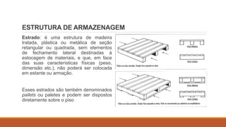 ESTRUTURA DE ARMAZENAGEM
Estrado: é uma estrutura de madeira
tratada, plástica ou metálica de seção
retangular ou quadrada, sem elementos
de fechamento lateral destinadas à
estocagem de materiais, e que, em face
das suas características físicas (peso,
dimensão etc.), não poderá ser colocada
em estante ou armação.
Esses estrados são também denominados
pallets ou paletes e podem ser dispostos
diretamente sobre o piso
 