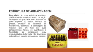 ESTRUTURA DE ARMAZENAGEM
Engradado: é uma estrutura metálica,
plástica ou de madeira tratada, de seção
retangular ou quadrada, com abertura na
parte superior ou lateral, formada de
grades, cruzetas ou travessas de
fechamento, destinada à estocagem de
material que, em face das suas
características físicas, de quantidade e
fragilidade de embalagem e/ou
irregularidades do formato, não deverá ser
estocado em estante, armação ou estrado.
 