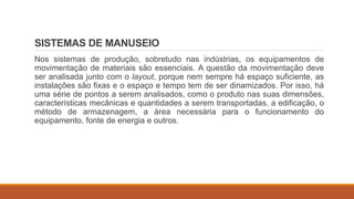 SISTEMAS DE MANUSEIO
Nos sistemas de produção, sobretudo nas indústrias, os equipamentos de
movimentação de materiais são essenciais. A questão da movimentação deve
ser analisada junto com o layout, porque nem sempre há espaço suficiente, as
instalações são fixas e o espaço e tempo tem de ser dinamizados. Por isso, há
uma série de pontos a serem analisados, como o produto nas suas dimensões,
características mecânicas e quantidades a serem transportadas, a edificação, o
método de armazenagem, a área necessária para o funcionamento do
equipamento, fonte de energia e outros.
 