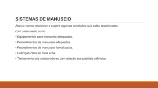 SISTEMAS DE MANUSEIO
Abaixo vamos relacionar e sugerir algumas condições que estão relacionadas
com o manuseio como:
• Equipamentos para manuseio adequados.
• Procedimentos de manuseio adequados.
• Procedimentos de manuseio formalizados.
• Definição clara de cada área.
• Treinamento dos colaboradores com relação aos padrões definidos.
 